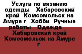 Услуги по вязанию одежды - Хабаровский край, Комсомольск-на-Амуре г. Хобби. Ручные работы » Одежда   . Хабаровский край,Комсомольск-на-Амуре г.